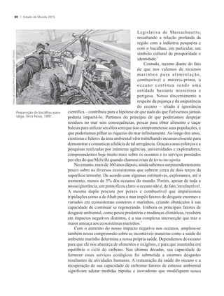 Legislativa de Massachusetts,
ressaltando a relação profunda da
região com a indústria pesqueira e
com o bacalhau, em particular, um
símbolo cultural de prosperidade e
2
identidade.
Contudo, mesmo diante do fato
de que nos valemos de recursos
marinhos para alimentação,
combustível e matéria-prima, o
oceano continua sendo uma
entidade bastante misteriosa e
perigosa. Nosso discernimento a
respeito da pujança e da onipotência
do oceano – aliado à ignorância
científica – contribuiu para a hipótese de que nada do que fizéssemos jamais
poderia impactá-lo. Partimos do princípio de que poderíamos despejar
resíduos no mar sem consequências, pescar para obter alimento e caçar
baleias para utilizar seu óleo sem que isso comprometesse suas populações, e
que poderíamos pilhar as riquezas do mar infinitamente.Ao longo dos anos,
cientistas e líderes da área ambiental vêm trabalhando incansavelmente para
demonstrar e comunicar a falácia de tal arrogância. Graças a seus esforços e a
pesquisas realizadas por inúmeras agências, universidades e exploradores,
compreendemos hoje muito mais sobre os oceanos e os serviços prestados
poreles doqueMelvillequandochamouomar deterra incognita.
No entanto, mais de 160 anos depois, ainda sabemos surpreendentemente
pouco sobre os diversos ecossistemas que cobrem cerca de dois terços da
superfície terrestre. De acordo com algumas estimativas, exploramos, até o
momento, menos de 5% dos oceanos do mundo. Porém, apesar de toda a
nossa ignorância, um ponto ficou claro: o oceano não é, de fato, invulnerável.
A mesma dupla procura por peixes e combustível que impulsionou
tripulações como a de Ahab para o mar impôs fatores de desgaste enormes e
variados em ecossistemas costeiros e marinhos, criando obstáculos à sua
capacidade de continuar se regenerando. Embora os principais fatores de
desgaste ambiental, como pesca predatória e mudanças climáticas, resultem
em impactos negativos distintos, é a sua complexa intersecção que traz a
3
maiorameaçaaosecossistemasmarinhos.
Com o aumento do nosso impacto negativo nos oceanos, ampliou-se
também nossa compreensão sobre as incontáveis maneiras como a saúde do
ambiente marinho determina a nossa própria saúde. Dependemos do oceano
para que ele nos abasteça de alimentos e oxigênio, e para que mantenha em
equilíbrio o ciclo do carbono. Nas últimas décadas, sua capacidade de
fornecer esses serviços ecológicos foi submetida a enormes desgastes
resultantes de atividades humanas. A restauração da saúde do oceano e a
recuperação de sua capacidade de enfrentar fatores de estresse ambiental
significam adotar medidas rápidas e inovadoras que modifiquem nosso
Preparação de bacalhau para
salga, Terra Nova, 1891.
Estado do Mundo 201580
 