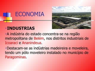 ECONOMIA INDUSTRIAS A indústria do estado concentra-se na região metropolitana de  Belém , nos distritos industriais de  Icoaraci  e  Ananindeua .  Destacam-se as indústrias madeireira e moveleira, tendo um pólo moveleiro instalado no município de  Paragominas . 