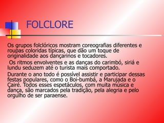 FOLCLORE Os grupos folclóricos mostram coreografias diferentes e roupas coloridas típicas, que dão um toque de originalidade aos dançarinos e tocadores. Os ritmos envolventes e as danças do carimbó, siriá e lundu seduzem até o turista mais comportado. Durante o ano todo é possível assistir e participar dessas festas populares, como o Boi-bumbá, a Marujada e o Çairé. Todos esses espetáculos, com muita música e dança, são marcados pela tradição, pela alegria e pelo orgulho de ser paraense. 