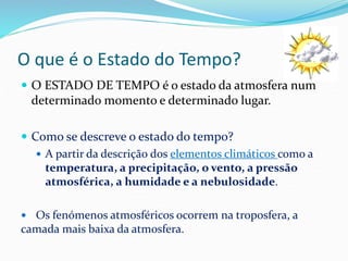 O que é o Estado do Tempo? 
 O ESTADO DE TEMPO é o estado da atmosfera num 
determinado momento e determinado lugar. 
 Como se descreve o estado do tempo? 
 A partir da descrição dos elementos climáticos como a 
temperatura, a precipitação, o vento, a pressão 
atmosférica, a humidade e a nebulosidade. 
 Os fenómenos atmosféricos ocorrem na troposfera, a 
camada mais baixa da atmosfera. 
 