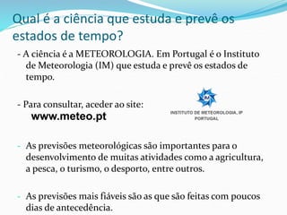 Qual é a ciência que estuda e prevê os 
estados de tempo? 
- A ciência é a METEOROLOGIA. Em Portugal é o Instituto 
de Meteorologia (IM) que estuda e prevê os estados de 
tempo. 
- Para consultar, aceder ao site: 
www.meteo.pt 
- As previsões meteorológicas são importantes para o 
desenvolvimento de muitas atividades como a agricultura, 
a pesca, o turismo, o desporto, entre outros. 
- As previsões mais fiáveis são as que são feitas com poucos 
dias de antecedência. 
 