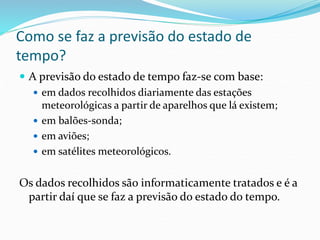 Como se faz a previsão do estado de 
tempo? 
 A previsão do estado de tempo faz-se com base: 
 em dados recolhidos diariamente das estações 
meteorológicas a partir de aparelhos que lá existem; 
 em balões-sonda; 
 em aviões; 
 em satélites meteorológicos. 
Os dados recolhidos são informaticamente tratados e é a 
partir daí que se faz a previsão do estado do tempo. 
 