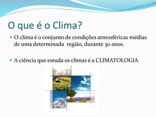 O que é o Clima? 
 O clima é o conjunto de condições atmosféricas médias 
de uma determinada região, durante 30 anos. 
 A ciência que estuda os climas é a CLIMATOLOGIA 
 