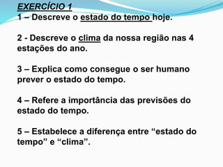 EXERCÍCIO 1 
1 – Descreve o estado do tempo hoje. 
2 - Descreve o clima da nossa região nas 4 
estações do ano. 
3 – Explica como consegue o ser humano 
prever o estado do tempo. 
4 – Refere a importância das previsões do 
estado do tempo. 
5 – Estabelece a diferença entre “estado do 
tempo” e “clima”. 
 