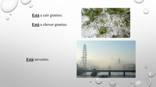 Está a cair granizo.
Está a chover granizo.
Está nevoeiro.
 