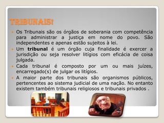 Tribunais!







Os Tribunais são os órgãos de soberania com competência
para administrar a justiça em nome do povo. São
independentes e apenas estão sujeitos à lei.
Um tribunal é um órgão cuja finalidade é exercer a
jurisdição ou seja resolver litígios com eficácia de coisa
julgada.
Cada tribunal é composto por um ou mais juízes,
encarregado(s) de julgar os litígios.
A maior parte dos tribunais são organismos públicos,
pertencentes ao sistema judicial de uma nação. No entanto
existem também tribunais religiosos e tribunais privados .

 