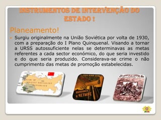 Instrumentos de Intervenção do
Estado !
Planeamento!


Surgiu originalmente na União Soviética por volta de 1930,
com a preparação do I Plano Quinquenal. Visando a tornar
a URSS autossuficiente nelas se determinavas as metas
referentes a cada sector económico, do que seria investido
e do que seria produzido. Considerava-se crime o não
cumprimento das metas de promoção estabelecidas.

 