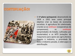 Continuação!


O 1º plano quinquenal, desenvolvido de
1928 a 1932 teve como principal
objetivo criar as bases da economia
socialista. A agricultura foi coletivizada,
criando-se os kolkhozes (cooperativas de
camponeses),
os
sovkhozes
(propriedades do Estado, cultivadas por
assalariados) e as MTS (estações de
maquinaria para apoio aos agricultores).
Quanto à indústria, a prioridade foi
dada à indústria pesada, à siderurgia e à
eletrificação.

 