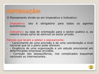 Continuação!
O Planeamento divide-se em Imperativo e Indicativo:


Imperativo: isto
económicos.

é

obrigatório

para

todos

os

agentes



Indicativo: ou seja de orientação para o sector publico e, ao
mesmo tempo serve de estimulo ao sector privado.

Fatores que levam a adotar o planeamento:
 - Carecimento de uma previsão e de uma coordenação a nível
nacional que só o plano pode oferecer.
 - Exigência de uma organização e um estudo previsional em
determinadas empresas privadas.
 - Correção dos desequilíbrios, nos complicados esquemas
nacionais ou internacionais.

 