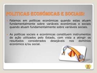 Politicas económicas e sociais!


Falamos em políticas económicas quando estas atuam
fundamentalmente sobre variáveis económicas e sociais
quando atuam fundamentalmente sobre variáveis sociais.



As políticas sociais e económicas constituem instrumentos
de ação utilizados pelo Estado, com vista a atingir os
resultados
considerados
desejáveis
nos
domínios
económico e/ou social.

 