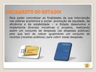 Orçamento do Estado!


Para poder concretizar as finalidades da sua intervenção
nas esferas económica e social- promoção da equidade, da
eficiência e da estabilidade – o Estado desenvolve e
implementa diversas iniciativas e projetos, realizando
assim um conjunto de despesas (as despesas públicas)
pelo que tem de cobrar igualmente um conjunto de
receitas (receitas públicas) para cobrir essas despesas.

 