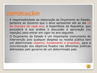 Continuação!




A responsabilidade da elaboração do Orçamento do Estado,
pertence ao Governo que o deve apresentar até ao dia 15
de Outubro de cada ano, á Assembleia da Republica, que
procederá á sua análise e discussão e aprovação (ou
rejeição) para entrar em vigor no ano seguinte.
O Orçamento do Estado é um importante instrumento de
intervenção pois qualquer despesa ou receita pública tem
um determinado objetivo, fundamento e propósito, para a
concretização dos objetivos fixados nas diferentes políticas
delineadas pelo governo de um determinado país.

 