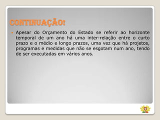 Continuação!


Apesar do Orçamento do Estado se referir ao horizonte
temporal de um ano há uma inter-relação entre o curto
prazo e o médio e longo prazos, uma vez que há projetos,
programas e medidas que não se esgotam num ano, tendo
de ser executadas em vários anos.

 