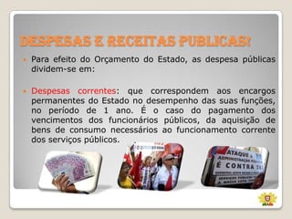 Despesas e receitas publicas!


Para efeito do Orçamento do Estado, as despesa públicas
dividem-se em:



Despesas correntes: que correspondem aos encargos
permanentes do Estado no desempenho das suas funções,
no período de 1 ano. É o caso do pagamento dos
vencimentos dos funcionários públicos, da aquisição de
bens de consumo necessários ao funcionamento corrente
dos serviços públicos.

 