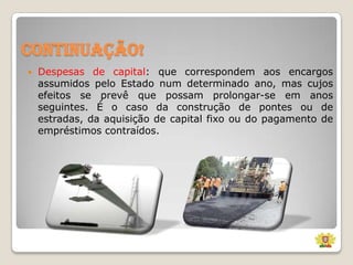 Continuação!


Despesas de capital: que correspondem aos encargos
assumidos pelo Estado num determinado ano, mas cujos
efeitos se prevê que possam prolongar-se em anos
seguintes. É o caso da construção de pontes ou de
estradas, da aquisição de capital fixo ou do pagamento de
empréstimos contraídos.

 