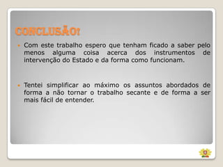 Conclusão!


Com este trabalho espero que tenham ficado a saber pelo
menos alguma coisa acerca dos instrumentos de
intervenção do Estado e da forma como funcionam.



Tentei simplificar ao máximo os assuntos abordados de
forma a não tornar o trabalho secante e de forma a ser
mais fácil de entender.

 