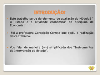 Introdução!


Este trabalho serve de elemento de avaliação do Módulo5 “
O Estado e a atividade económica” da disciplina de
Economia.



Foi a professora Conceição Correia que pediu a realização
deste trabalho.



Vou falar de maneira (+-) simplificada dos “Instrumentos
de Intervenção do Estado”.

 