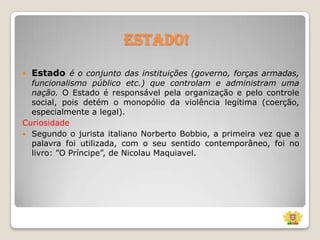 Estado!


Estado é o conjunto das instituições (governo, forças armadas,

funcionalismo público etc.) que controlam e administram uma
nação. O Estado é responsável pela organização e pelo controle
social, pois detém o monopólio da violência legítima (coerção,
especialmente a legal).
Curiosidade
 Segundo o jurista italiano Norberto Bobbio, a primeira vez que a
palavra foi utilizada, com o seu sentido contemporâneo, foi no
livro: ”O Príncipe”, de Nicolau Maquiavel.

 