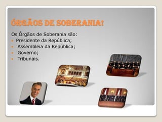 Órgãos de Soberania!
Os Órgãos de Soberania são:
 Presidente da República;
 Assembleia da República;
 Governo;
 Tribunais.

 