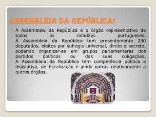 Assembleia da República!


A Assembleia da República é o órgão representativo de
todos
os
cidadãos
portugueses.
A Assembleia da República tem presentemente 230
deputados, eleitos por sufrágio universal, direto e secreto,
podendo organizar-se em grupos parlamentares dos
partidos
políticos
ou
das
suas
coligações.
A Assembleia da República tem competência política e
legislativa, de fiscalização e ainda outras relativamente a
outros órgãos.

 