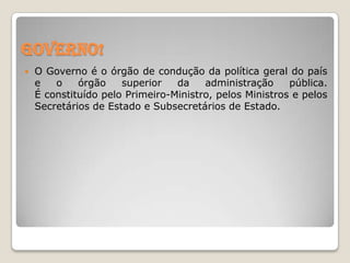 Governo!


O Governo é o órgão de condução da política geral do país
e
o
órgão
superior
da
administração
pública.
É constituído pelo Primeiro-Ministro, pelos Ministros e pelos
Secretários de Estado e Subsecretários de Estado.

 
