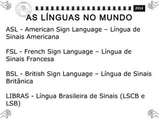 ASL - American Sign Language – Língua de
Sinais Americana
FSL - French Sign Language – Língua de
Sinais Francesa
BSL - British Sign Language – Língua de Sinais
Britânica
LIBRAS - Língua Brasileira de Sinais (LSCB e
LSB)
AS LÍNGUAS NO MUNDO
 