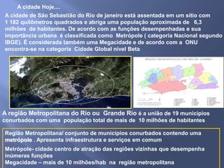 A cidade de São Sebastião do Rio de janeiro está assentada em um sítio com
1 182 quilômetros quadrados e abriga uma população aproximada de 6,3
milhões de habitantes. De acordo com as funções desempenhadas e sua
importância urbana é classificada como Metrópole ( categoria Nacional segundo
IBGE). É considerada também uma Megacidade e de acordo com a ONU
encontra-se na categoria Cidade Global nível Beta
Região Metropolitana/ conjunto de municípios conurbados contendo uma
metrópole . Apresenta infraestrutura e serviços em comum
A região Metropolitana do Rio ou Grande Rio é a união de 19 municípios
conurbados com uma população total de mais de 10 milhões de habitantes
A cidade Hoje....
Metrópole- cidade centro de atração das regiões vizinhas que desempenha
inúmeras funções
Megacidade – mais de 10 milhões/hab na região metropolitana
 
