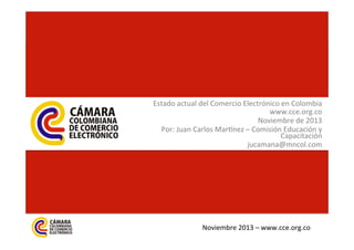 Estado	
  actual	
  del	
  Comercio	
  Electrónico	
  en	
  Colombia	
  
www.cce.org.co	
  	
  	
  
Noviembre	
  de	
  2013	
  
Por:	
  Juan	
  Carlos	
  MarAnez	
  –	
  Comisión	
  Educación	
  y	
  
Capacitación	
  
jucamana@mncol.com	
  

Noviembre	
  2013	
  –	
  www.cce.org.co	
  

 