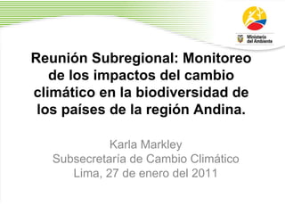 Reunión Subregional: Monitoreo de los impactos del cambio climático en la biodiversidad de los países de la región Andina. Karla Markley Subsecretaría de Cambio Climático Lima, 27 de enero del 2011 