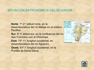 SITUACIÓN ASTRONÓMICA DEL ECUADOR



 Norte: 1º 21’ latitud norte, en la
 desembocadura del río Mataje en el océano
 Pacífico.
 Sur: 5º 5’ latitud sur, en la confluencia del río
 San Francisco con el Chinchipe.
 Este: 75º 11’ longitud occidental, en
 desembocadura del río Aguarico.
 Oeste. 81º 1’ longitud occidental, en la
 Puntilla de Santa Elena.
 