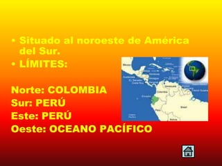 • Situado al noroeste de América
  del Sur.
• LÍMITES:

Norte: COLOMBIA
Sur: PERÚ
Este: PERÚ
Oeste: OCEANO PACÍFICO
 