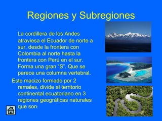 Regiones y Subregiones
  La cordillera de los Andes
  atraviesa el Ecuador de norte a
  sur, desde la frontera con
  Colombia al norte hasta la
  frontera con Perú en el sur.
  Forma una gran “S”. Que se
  parece una columna vertebral.
Este macizo formado por 2
  ramales, divide al territorio
  continental ecuatoriano en 3
  regiones geográficas naturales
  que son:
 