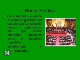 Poder Político
Es la autoridad que ejerce
  el poder de gobernar, se
  vale de una Constitución
  (leyes,      reglamentos,
  etc.),    que       tienen
  diferentes      funciones
  como      el     ejecutivo,
  Legislativo,
  Jurisdiccional           y
  administrativo
 