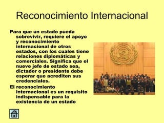 Reconocimiento Internacional
Para que un estado pueda
   sobrevivir, requiere el apoyo
   y reconocimiento
   internacional de otros
   estados, con los cuales tiene
   relaciones diplomáticas y
   comerciales. Significa que el
   nueve jefe de estado sea,
   dictador o presidente debe
   esperar que acrediten sus
   credenciales.
El reconocimiento
   internacional es un requisito
   indispensable para la
   existencia de un estado
 