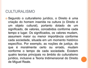 CULTURALISMO
 Segundo o culturalismo jurídico, o Direito é uma
criação do homem inserida na cultura (o Direito é
um objeto cultural), portanto dotado de um
significado, de valores, concebidos conforme cada
tempo e lugar. Os significados, os valores mudam,
assumem maior ou menor importância conforme
cada sociedade, situada em um momento histórico
específico. Por exemplo, as noções de justiça, do
que é moralmente certo ou errado, mudam
conforme o tempo de cada sociedade. Existem
quatro teorias principais no âmbito do culturalismo
jurídico, inclusive a Teoria tridimensional do Direito
de Miguel Reale.
 