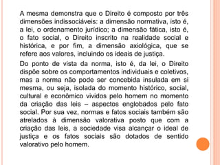 A mesma demonstra que o Direito é composto por três
dimensões indissociáveis: a dimensão normativa, isto é,
a lei, o ordenamento jurídico; a dimensão fática, isto é,
o fato social, o Direito inscrito na realidade social e
histórica, e por fim, a dimensão axiológica, que se
refere aos valores, incluindo os ideais de justiça.
Do ponto de vista da norma, isto é, da lei, o Direito
dispõe sobre os comportamentos individuais e coletivos,
mas a norma não pode ser concebida insulada em si
mesma, ou seja, isolada do momento histórico, social,
cultural e econômico vividos pelo homem no momento
da criação das leis – aspectos englobados pelo fato
social. Por sua vez, normas e fatos sociais também são
atrelados à dimensão valorativa posto que com a
criação das leis, a sociedade visa alcançar o ideal de
justiça e os fatos sociais são dotados de sentido
valorativo pelo homem.
 