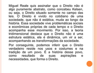 Miguel Reale quis assinalar que o Direito não é
algo puramente abstrato, como concebeu Kelsen,
ou seja, o Direito situado somente no campo das
leis. O Direito é vivido no cotidiano de uma
sociedade, que não é estática, muda ao longo da
história. Essa sociedade vive problemáticas sociais
e econômicas próprias de cada tempo e o Direito
acompanha esse movimento. Por isso, a teoria
tridimensional destaca que o Direito não é uma
estrutura estática, ela é dinâmica, um vir a ser,
acompanhando as transformações da sociedade.
Por conseguinte, podemos inferir que o Direito
verdadeiro reside nos usos e costumes e na
tradição de um povo. É a história desse povo,
como resultado de suas aspirações e
necessidades, que forma o Direito.
 