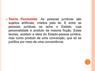 Teoria Ficcionista: As pessoas jurídicas são
sujeitos artificiais, criados pela lei. E entre as
pessoas jurídicas se acha o Estado, cuja
personalidade é produto da mesma ficção. Estas
teorias, aceitam a ideia do Estado-pessoa jurídica,
mas como produto de uma convenção, que só se
justifica por meio de uma conveniência.
 