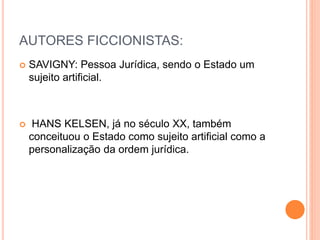 AUTORES FICCIONISTAS:
 SAVIGNY: Pessoa Jurídica, sendo o Estado um
sujeito artificial.
 HANS KELSEN, já no século XX, também
conceituou o Estado como sujeito artificial como a
personalização da ordem jurídica.
 