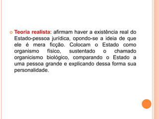  Teoria realista: afirmam haver a existência real do
Estado-pessoa jurídica, opondo-se a ideia de que
ele é mera ficção. Colocam o Estado como
organismo físico, sustentado o chamado
organicismo biológico, comparando o Estado a
uma pessoa grande e explicando dessa forma sua
personalidade.
 