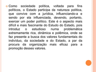  Como sociedade política, voltada para fins
políticos, o Estado participa da natureza política,
que convive com a jurídica, influenciando-a e
sendo por ela influenciada, devendo, portanto,
exercer um poder político. Este é o aspecto mais
difícil e mais fascinante do Estudo do Estado, pois
introduz o estudioso numa problemática
extremamente rica, dinâmica e polêmica, onde se
faz presente a busca dos valores fundamentais do
indivíduo, da sociedade e do Estado, a par da
procura da organização mais eficaz para a
promoção desses valores.
 