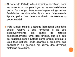  O poder do Estado não é exercido no vácuo, nem
se reduz a um simples jogo de normas existentes
por si. Bem longe disso, é usado para atingir certas
finalidades consideradas boas, em determinada
época, pelos que detêm o direito de exercer o
poder estatal.
 Para Miguel Reale: o Estado apresenta uma face
social, relativa à sua formação e ao seu
desenvolvimento em razão de fatores
socioeconômicos; uma face jurídica, que é a que
se relaciona com o Estado como ordem jurídica; e
uma face política, onde aparece o problema das
finalidades do governo em razão dos diversos
sistemas de cultura.
 