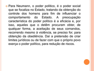  Para Neumann, o poder político, é o poder social
que se focaliza no Estado, tratando da obtenção do
controle dos homens para fim de influenciar o
comportamento do Estado. A preocupação
característica do poder político é a eficácia e, por
isso, aqueles que o detêm procuram obter, de
qualquer forma, a aceitação de seus comandos,
recorrendo mesmo à violência, se preciso for, para
obtenção da obediência. Daí a pretensão de criar
limites jurídicos ou de fazer com que o próprio povo
exerça o poder político, para redução de riscos.
 