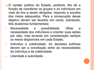  O caráter político do Estado, portanto, lhe dá a
função de coordenar os grupos e os indivíduos em
vista de fins a serem atingidos, impondo a escolha
dos meios adequados. Para a consecução desse
objetivo devem ser levados em conta, sobretudo,
três dualismos fundamentais:
1. Necessidade e possibilidade. Olhar a
necessidade dos indivíduos e orientar suas ações
por elas, mas levando em consideração sempre
os meios disponíveis em cada Estado.
2. Indivíduo e coletividade. As decisões políticas
devem ser a conciliação entre as necessidades
do indivíduo e da coletividade.
3. Liberdade e autoridade.
 