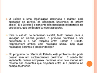  O Estado é uma organização destinada a manter, pela
aplicação do Direito, as condições universais de ordem
social. E o Direito é o conjunto das condições existenciais da
sociedade, que ao Estado cumpre assegurar.
 Para o estudo do fenômeno estatal, tanto quanto para a
iniciação na ciência jurídica, o primeiro problema a ser
enfrentado é o das relações entre Estado e Direito.
Representam ambos uma realidade única? São duas
realidades distintas e independentes?
 No programa da ciência do Estado, este problema não pode
passar sem um esclarecimento preliminar. E sendo tão
importante quanto complexo, daremos aqui pelo menos um
resumo das correntes que disputam entre si a primazia no
campo doutrinário.
 