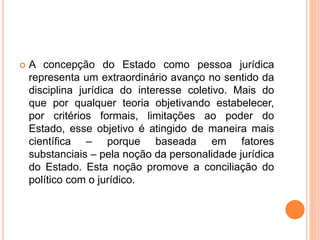  A concepção do Estado como pessoa jurídica
representa um extraordinário avanço no sentido da
disciplina jurídica do interesse coletivo. Mais do
que por qualquer teoria objetivando estabelecer,
por critérios formais, limitações ao poder do
Estado, esse objetivo é atingido de maneira mais
científica – porque baseada em fatores
substanciais – pela noção da personalidade jurídica
do Estado. Esta noção promove a conciliação do
político com o jurídico.
 