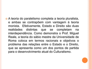  A teoria do paralelismo completa a teoria pluralista,
e ambas se contrapõem com vantagem à teoria
monista. Efetivamente, Estado e Direito são duas
realidades distintas que se completam na
interdependência. Como demonstra o Prof. Miguel
Reale, a teoria do sábio mestre da Universidade de
Roma coloca em termos racionais e objetivos o
problema das relações entre o Estado e o Direito,
que se apresenta como um dos pontos de partida
para o desenvolvimento atual do Culturalismo.
 