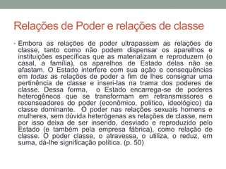 Relações de Poder e relações de classe
• Embora as relações de poder ultrapassem as relações de
classe, tanto como não podem dispensar os aparelhos e
instituições específicas que as materializam e reproduzem (o
casal, a família), os aparelhos de Estado delas não se
afastam. O Estado interfere com sua ação e consequências
em todas as relações de poder a fim de lhes consignar uma
pertinência de classe e inseri-las na trama dos poderes de
classe. Dessa forma, o Estado encarrega-se de poderes
heterogêneos que se transformam em retransmissores e
recenseadores do poder (econômico, político, ideológico) da
classe dominante. O poder nas relações sexuais homens e
mulheres, sem dúvida heterógenas as relações de classe, nem
por isso deixa de ser inserido, desviado e reproduzido pelo
Estado (e também pela empresa fábrica), como relação de
classe. O poder classe, o atravessa, o utiliza, o reduz, em
suma, dá-lhe significação política. (p. 50)
 