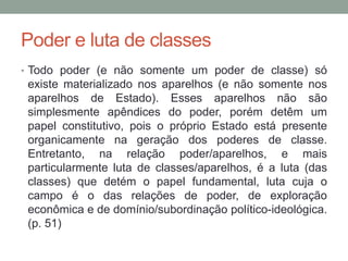 Poder e luta de classes
• Todo poder (e não somente um poder de classe) só
existe materializado nos aparelhos (e não somente nos
aparelhos de Estado). Esses aparelhos não são
simplesmente apêndices do poder, porém detêm um
papel constitutivo, pois o próprio Estado está presente
organicamente na geração dos poderes de classe.
Entretanto, na relação poder/aparelhos, e mais
particularmente luta de classes/aparelhos, é a luta (das
classes) que detém o papel fundamental, luta cuja o
campo é o das relações de poder, de exploração
econômica e de domínio/subordinação político-ideológica.
(p. 51)
 