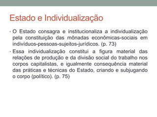 Estado e Individualização
• O Estado consagra e institucionaliza a individualização
pela constituição das mônadas econômicas-sociais em
indivíduos-pessoas-sujeitos-jurídicos. (p. 73)
• Essa individualização constitui a figura material das
relações de produção e da divisão social do trabalho nos
corpos capitalistas, e igualmente consequência material
das práticas e técnicas do Estado, criando e subjugando
o corpo (político). (p. 75)
 